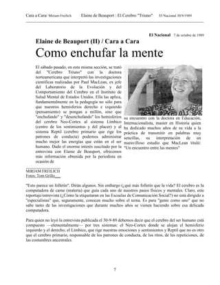 Cara a Cara/ Miriam Freilich Elaine de Beauport : El Cerebro "Triuno" El Nacional 30/9/1989
__________________________________________________________________________________________
7
El Nacional 7 de octubre de 1989
Elaine de Beauport (II) / Cara a Cara
Como enchufar la mente
El sábado pasado, en esta misma sección, se trató
del "Cerebro Triuno" con la doctora
norteamericana que interpretó las investigaciones
científicas realizadas por Paul MacLean, ex jefe
del Laboratorio de la Evolución y del
Comportamiento del Cerebro en el Instituto de
Salud Mental de Estados Unidos. Ella las aplica,
fundamentalmente en la pedagogía no sólo para
que nuestros hemisferios derecho e izquierdo
(pensamiento) se pongan a millón, sino que
"enchufando" y "desenchufando" los hemisferios
del cerebro Neo-Cortex al sistema Límbico
(centro de los sentimientos y del placer) y al
sistema Reptil (cerebro primario que rige los
patrones de conducta) podemos administrar
mucho mejor las energías que están en el ser
humano. Dado el enorme interés suscitado por la
entrevista con Elaine de Beauport, ofrecemos
más información obtenida por la periodista en
ocasión de
su encuentro con la doctora en Educación,
Internacionalista, master en Historia quien
ha dedicado muchos años de su vida a la
práctica de transmitir en palabras muy
sencillas, su interpretación de un
maravilloso estudio que MacLean tituló:
"Un encuentro entre las mentes"
________________
MIRIAM FREILICH
Fotos: Tom Grillo___
"Esto parece un folletín". Dirán algunos. Sin embargo (¿qué más folletín que la vida? El cerebro es la
computadora de carne (materia) que guía cada uno de nuestros pasos físicos y mentales. Claro, este
reportaje/entrevista (¿Cómo la etiquetaran en las Escuelas de Comunicación Social?) no está dirigido a
"especialistas" que, seguramente, conocen mucho sobre el terna. Es para "gente como uno" que no
sabe tanto de las investigaciones que durante muchos años se vienen haciendo sobre esa delicada
computadora.
Para quien no leyó la entrevista publicada el 30-9-89 debemos decir que el cerebro del ser humano está
compuesto —elementalmente— por tres sistemas: el Neo-Cortex donde se alojan el hemisferio
izquierdo y el derecho; el Límbico, que rige nuestras emociones y sentimientos y Reptil que no es otro
que el cerebro primario, responsable de los patrones de conducta, de los ritos, de les repeticiones, de
las costumbres ancestrales.
 