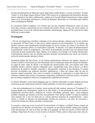 Cara a Cara/ Miriam Freilich Elaine de Beauport : El Cerebro "Triuno" El Nacional 30/9/1989
__________________________________________________________________________________________
8
El gran descubrimiento de MacLean (quien llegó hasta cerebro Reptil e inventó el término "Cerebro
Triuno") y el de Roger Sperry (Premio Nobel 1981) acerca de la importancia del hemisferio derecho,
mas la experiencia con niños, adolescentes y padres en la Escuela Mead (Connecticut) y luego, dando
clases en la Universidad, permitieron a Elaine de Beauport, desarrollar un Curriculum para Adultos
sobre la Inteligencia Múltiple.
Es sumamente difícil complacer a los lectores que me han solicitado información acerca de cómo
hacer para conectar y desconectar los tres sistemas del Cerebro Triuno: no hay una receta común. Lo
que puedo hacer es servir de vehículo para transmitir sintéticamente, algunas de las cosas de las cuáles
hablé con la entrevistada.
El triángulo
—Por las investigaciones científicas realizadas en las últimas décadas, sabemos que los tres cerebros
se relacionan. El Neo-Cortex, el más nuevo, donde tenemos los dos hemisferios. Es el cerebro que
muchos conocen como pensamiento racional porque nos da las razones, las causas y los efectos. De
allí surge la expresión verbal y es el hemisferio izquierdo. El derecho, es el capaz de proporcionarnos
el pensamiento visual (la imaginación y las artes); el pensamiento asociativo que nos permite hacer
conexiones al azar con personas, ideas, objetos, en el espacio, en el tiempo y en muchas dimensiones;
el pensamiento intuitivo que nos permite adivinar, presentir conocimientos que nacen con nosotros,
acerca de nuestro pasado, presente y futuro.
Justamente debajo del Neo-Cortex, en un sistema químicamente interactivo de órganos, tenemos el
Cerebro Límbico o Emocional que está relacionado con el corazón por medio del sistema involuntario.
Es capaz de amar: capaz de afectar y ser afectado por nuestra propia vida y por muchas otras vidas
alrededor nuestro; contener regiones exploradas unas e inexploradas otras, para el placer y el dolor,
productoras de químicos naturales conocidos y desconocidos; orquestar lo que llamamos el sistema
nervioso involuntario que gobierna funciones significativas y áreas del cuerpo sobre las que no
tenemos control consciente, tales como el corazón, el ombligo, la respiración y la parte baja de la
columna vertebral; tener acceso a la memoria a largo plazo; producirnos excitación sexual y ser guiado
por un sistema respiratorio todavía no completamente explorado por nosotros.
La doctora Beauport, corno buena pedagoga que es, continúa explicando el asunto después de tomar
conciencia de que sentía mucha emoción: respiró profundo, se tomó unos segundos y prosiguió:
—Aún más profundamente en el cerebro, justo encima del tallo cerebral, tenemos el "Complejo R" o
Sistema Reptil cuya "inteligencia" puede ser la más simple y la mas profunda de todos los cerebros
simplemente movernos hacia o alejarnos de eventos, actividades, personas, ideas... como respuesta
sensible a energías que tenemos en niveles muy primarios. Este "primer cerebro" es capas de canalizar
estas energías una y otra vez hasta que se vuelvan patrones primarios de comportamiento —rutas,
rutinas y, cuando se adornan con pensamientos sistemas de creencias y las artes, de convierten o
vuelven los rituales de culturas, naciones e instituciones.
La escucho y siento que se me "revuelven" los hemisferios, el Límbico y el Reptil. Pienso, conecto mi
izquierdo con mi derecho; me emociono y me comporto en esa silla de mimbre, donde estoy sentada,
como una persona a la cual se le hace un nudo en la garganta, un friíto me recorre el Plexo Solar (el
ombligo y llega hasta el coxis) y se me revuelve el ancestro. Pienso, siento e intuyo que estoy cerca de
 