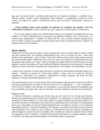 Cara a Cara/ Miriam Freilich Elaine de Beauport : El Cerebro "Triuno" El Nacional 30/9/1989
__________________________________________________________________________________________
9
algo que me puede ayudar a cambiar ciertos patrones de conducta inculcados; a reafirmar otros.
Primero suspiré, después respiré rápidamente (para relajarme y seguidamente recobré mi ritmo
normal. El oxigeno me ayudo a involucrarme con lo que me decía la entrevistada. Entonces le
pregunté:
— ¿Cómo podemos hacer para desechar los patrones de conducta que muchas veces nos
embroman la existencia? (Aura Sofía Díaz tuvo que "traducirle" el significado de "embroman").
— Yo creo que podemos educar este cerebro Reptil a pesar de su profundo escondrijo bajo los otros
cerebros y su firme tenacidad hacia los patrones más grabados. Podemos usar el Neo-Cortex y el
Límbico para engatusarnos a "cambiar las riberas del río", para canalizar nuestras energías hacia
nuevas rutinas y rituales que pueden servirnos mejor para nuestra evolución personal y mejorar, en
general, el deseo del ser humano.
Mirar adentro
Perdonen los lectores que personalice. Ea que supongo que le pasa a mucha gente lo mismo: resulta
que hace muchos años, una astróloga norteamericana que vivía en Caracas, me dijo —entre otras
muchas cosas importantes— que yo debía "mirar hacia adentro porque tiene mucha energía positiva
que está buscando salida". Reflexioné acerca de eso y asocié. De acuerdo a la información acerca de
los planetas que están en mis "casas", supe por ejemplo que Júpiter, Dios de la Justicia rige a mi signo
Sagitario y que mi ascendente es Virgo, regido por Mercurio, planeta de la comunicación. Comprendí,
entonces por qué tenía tanta inclinación por el periodismo, la sociología, las humanidades y el arte.
A partir de ese momento, sin tener clara conciencia por falta de conocimientos profundos acerca de la
materia —comenzó un proceso de "mirar hacia adentro". Luego, tal vez la unión de intuición,
experiencia y sentimiento, me ayudaron a administrar la energía. Supongo que todos los seres
humanos, si tenemos oportunidad, podemos crecer.
Esta personalización viene a cuento porque Elaine de Beauport explicaba que las emociones influyen
en nuestros pensamientos sin tomar en cuenta si estos son o no adecuados y —muy importante—
''Este ha sido un aspecto muy delicado en la enseñanza, ya que han sido muchos los educadores que
han considerado, por largos años, que las emociones son algo totalmente separado del pensamiento".
Beauport señala:
—Tenemos emociones y pareciera que fueran algo que nos ocurre en vez de algo que hacemos.
Decimos que pensamos pero no decimos que "emosamos". Los educadores se refieren al 'pensamiento
emocional' en forma despectiva y como algo opuesto al aspecto racional o pensamiento objetivo. En
las últimas décadas, los educadores han reconocido la importancia de las emociones en el aprendizaje
por lo que se han dado a la tarea de diseñar programas para su estudio en el aula y son los llamados
'aprendizaje afectivo' o 'educación humanista'. Sin embargo, esto resulta insuficiente ya que la base de
estos programas fue la noción de que el afecto y el pensamiento eran dos aspectos separados que
podían integrarse a través de ciertas actividades. Pero, tomando en cuenta los resultados de las últimas
investigaciones sobre el Límbico, se puede concluir que las emociones no se pueden manejar, valorar
ni estudiar como algo aparte del pensamiento o del llamado aspecto cognoscitivo.
 