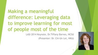 Making a meaningful
difference: Leveraging data
to improve learning for most
of people most of the time
LASI 2014 Keynote, Dr.Tiffany Barnes, NCSU
(Presenter: Dr. Chi-Un Lei, HKU)
1
 