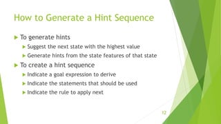 How to Generate a Hint Sequence
 To generate hints
 Suggest the next state with the highest value
 Generate hints from the state features of that state
 To create a hint sequence
 Indicate a goal expression to derive
 Indicate the statements that should be used
 Indicate the rule to apply next
12
 