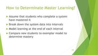 How to Determinate Master Learning?
 Assume that students who complete a system
have mastered it
 Break down the system data into intervals
 Model learning at the end of each interval
 Compare new students to exemplar model to
determine mastery
15
 