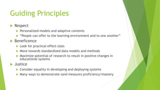 Guiding Principles
 Respect
 Personalized models and adaptive contents
 “People can offer to the learning environment and to one another”
 Beneficence
 Look for practical effect sizes
 Move towards standardized data models and methods
 Maximize potential of research to result in positive changes in
educational systems
 Justice
 Consider equality in developing and deploying systems
 Many ways to demonstrate (and measure) proficiency/mastery
 