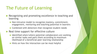 The Future of Learning
 Recognizing and promoting excellence in teaching and
learning
 Non-intrusive model to recognize mastery, commitment,
engagement, mentoring and teaching potential in learners
 Combined with detectors that recognize student needs
 Real time support for effective culture
 Identified when/where potential collaborators are working
on similar tasks and pairs them according to maximum
likelihood of a beneficial peer learning relationship
 Hints on how the interaction can be most helpful
 