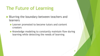 The Future of Learning
 Blurring the boundary between teachers and
learners
 Learner promoted to become tutors and content
creators
 Knowledge modeling to constantly maintain flow during
learning while detecting the needs of learning
4
 