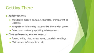Getting There
 Achievements
 Knowledge models portable, sharable, transparent to
students
 Integrate with learning systems like those with games
 Detectors constantly updating achievements
 Diverse learning environments
 Forum, wikis, labs, assessments, tutorials, readings
 EDM models informed from all
 