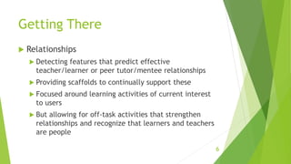 Getting There
 Relationships
 Detecting features that predict effective
teacher/learner or peer tutor/mentee relationships
 Providing scaffolds to continually support these
 Focused around learning activities of current interest
to users
 But allowing for off-task activities that strengthen
relationships and recognize that learners and teachers
are people
6
 