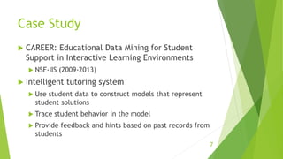 Case Study
 CAREER: Educational Data Mining for Student
Support in Interactive Learning Environments
 NSF-IIS (2009-2013)
 Intelligent tutoring system
 Use student data to construct models that represent
student solutions
 Trace student behavior in the model
 Provide feedback and hints based on past records from
students
7
 