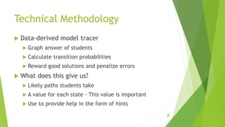 Technical Methodology
 Data-derived model tracer
 Graph answer of students
 Calculate transition probabilities
 Reward good solutions and penalize errors
 What does this give us?
 Likely paths students take
 A value for each state - This value is important
 Use to provide help in the form of hints
8
 