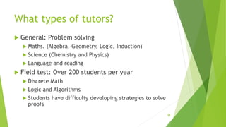 What types of tutors?
 General: Problem solving
 Maths. (Algebra, Geometry, Logic, Induction)
 Science (Chemistry and Physics)
 Language and reading
 Field test: Over 200 students per year
 Discrete Math
 Logic and Algorithms
 Students have difficulty developing strategies to solve
proofs
9
 