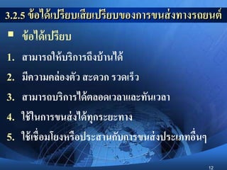 12
3.2.5 ข้อได้เปรียบเสียเปรียบของการขนส่งทางรถยนต์
 ข้อได้เปรียบ
1. สามารถให้บริการถึงบ้านได้
2. มีความคล่องตัว สะดวก รวดเร็ว
3. สามารถบริการได้ตลอดเวลาและทันเวลา
4. ใช้ในการขนส่งได้ทุกระยะทาง
5. ใช้เชื่อมโยงหรือประสานกับการขนส่งประเภทอื่นๆ
 
