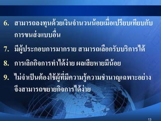 13
6. สามารถลงทุนด้วยเงินจานวนน้อยเมื่อเปรียบเทียบกับ
การขนส่งแบบอื่น
7. มีผู้ประกอบการมากราย สามารถเลือกรับบริการได้
8. การเลิกกิจการทาได้ง่าย ผลเสียหายมีน้อย
9. ไม่จาเป็นต้องใช้ผู้ที่มีความรู้ความชานาญเฉพาะอย่าง
จึงสามารถขยายกิจการได้ง่าย
 