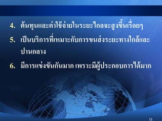 15
4. ต้นทุนและค่าใช้จ่ายในระยะไกลจะสูงขึ้นเรื่อยๆ
5. เป็นบริการที่เหมาะกับการขนส่งระยะทางใกล้และ
ปานกลาง
6. มีการแข่งขันกันมาก เพราะมีผู้ประกอบการได้มาก
 