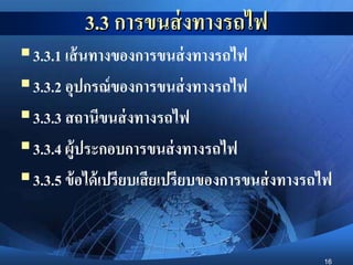 16
3.3 การขนส่งทางรถไฟ
3.3.1 เส้นทางของการขนส่งทางรถไฟ
3.3.2 อุปกรณ์ของการขนส่งทางรถไฟ
3.3.3 สถานีขนส่งทางรถไฟ
3.3.4 ผู้ประกอบการขนส่งทางรถไฟ
3.3.5 ข้อได้เปรียบเสียเปรียบของการขนส่งทางรถไฟ
 