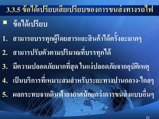 23
3.3.5 ข้อได้เปรียบเสียเปรียบของการขนส่งทางรถไฟ
 ข้อได้เปรียบ
1. สามารถบรรทุกผู้โดยสารและสินค้าได้ครั้งละมากๆ
2. สามารปรับตัวตามปริมาณที่บรรทุกได้
3. มีความปลอดภัยมากที่สุด ในแง่ปลอดภัยจากอุบัติเหตุ
4. เป็นบริการที่เหมาะสมสาหรับระยะทางปานกลาง-ไกลๆ
5. ผลกระทบจากดินฟ้าอากาศน้อยกว่าการขนส่งแบบอื่นๆ
 