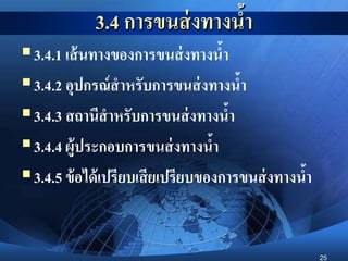 25
3.4 การขนส่งทางน้า
3.4.1 เส้นทางของการขนส่งทางน้า
3.4.2 อุปกรณ์สาหรับการขนส่งทางน้า
3.4.3 สถานีสาหรับการขนส่งทางน้า
3.4.4 ผู้ประกอบการขนส่งทางน้า
3.4.5 ข้อได้เปรียบเสียเปรียบของการขนส่งทางน้า
 
