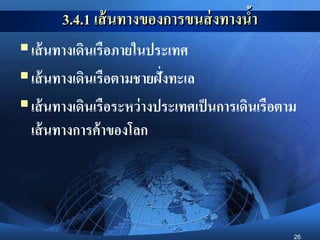 26
3.4.1 เส้นทางของการขนส่งทางน้า
เส้นทางเดินเรือภายในประเทศ
เส้นทางเดินเรือตามชายฝั่งทะเล
เส้นทางเดินเรือระหว่างประเทศเป็นการเดินเรือตาม
เส้นทางการค้าของโลก
 