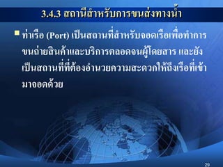 29
3.4.3 สถานีสาหรับการขนส่งทางน้า
ท่าเรือ (Port) เป็นสถานที่สาหรับจอดเรือเพื่อทาการ
ขนถ่ายสินค้าและบริการตลอดจนผู้โดยสาร และยัง
เป็นสถานที่ที่ต้องอานวยความสะดวกให้ถึงเรือที่เข้า
มาจอดด้วย
 