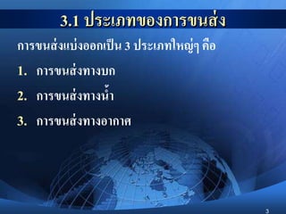 3
3.1 ประเภทของการขนส่ง
การขนส่งแบ่งออกเป็น 3 ประเภทใหญ่ๆ คือ
1. การขนส่งทางบก
2. การขนส่งทางน้า
3. การขนส่งทางอากาศ
 
