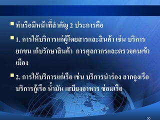 30
ท่าเรือมีหน้าที่สาคัญ 2 ประการคือ
1. การให้บริการแก่ผู้โดยสารและสินค้า เช่น บริการ
ยกขน เก็บรักษาสินค้า การศุลกากรและตรวจคนเข้า
เมือง
2. การให้บริการแก่เรือ เช่น บริการนาร่อง ลากจูงเรือ
บริการกู้เรือ น้ามัน เสบียงอาหาร ซ่อมเรือ
 