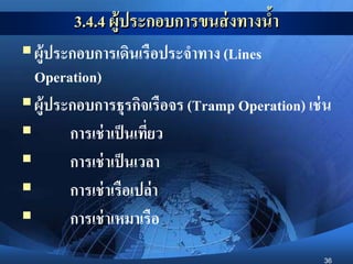 36
3.4.4 ผู้ประกอบการขนส่งทางน้า
ผู้ประกอบการเดินเรือประจาทาง (Lines
Operation)
ผู้ประกอบการธุรกิจเรือจร (Tramp Operation) เช่น
 การเช่าเป็นเที่ยว
 การเช่าเป็นเวลา
 การเช่าเรือเปล่า
 การเช่าเหมาเรือ
 