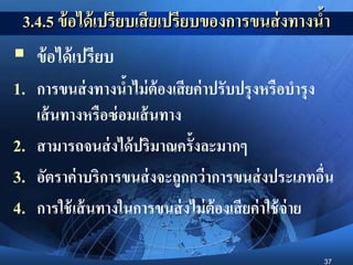 37
3.4.5 ข้อได้เปรียบเสียเปรียบของการขนส่งทางน้า
 ข้อได้เปรียบ
1. การขนส่งทางน้าไม่ต้องเสียค่าปรับปรุงหรือบารุง
เส้นทางหรือซ่อมเส้นทาง
2. สามารถจนส่งได้ปริมาณครั้งละมากๆ
3. อัตราค่าบริการขนส่งจะถูกกว่าการขนส่งประเภทอื่น
4. การใช้เส้นทางในการขนส่งไม่ต้องเสียค่าใช้จ่าย
 