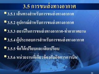 39
3.5 การขนส่งทางอากาศ
3.5.1 เส้นทางสาหรับการขนส่งทางอากาศ
3.5.2 อุปกรณ์สาหรับการขนส่งทางอากาศ
3.5.3 สถานีในการขนส่งทางอากาศ-ท่าอากาศยาน
3.5.4 ผู้ประกอบการสาหรับการขนส่งทางอากาศ
3.5.5 ข้อได้เปรียบและเสียเปรียบ
3.5.6 หน่วยงานที่เกี่ยวข้องกับกิจการการบิน
 