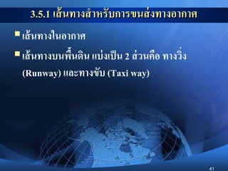 41
3.5.1 เส้นทางสาหรับการขนส่งทางอากาศ
เส้นทางในอากาศ
เส้นทางบนพื้นดิน แบ่งเป็น 2 ส่วนคือ ทางวิ่ง
(Runway) และทางขับ (Taxi way)
 