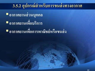 44
3.5.2 อุปกรณ์สาหรับการขนส่งทางอากาศ
อากาศยานส่วนบุคคล
อากาศยานเพื่อบริการ
อากาศยานเพื่อการพาณิชย์หรือขนส่ง
 