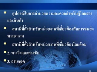 47
 อุปกรณ์ในการอานวยความสะดวกสาหรับผู้โดยสาร
และสินค้า
 สถานีที่ตั้งสาหรับหน่วยงานที่เกี่ยวข้องกับการขนส่ง
ทางอากาศ
 สถานีที่ตั้งสาหรับหน่วยงานที่เกี่ยวข้องโดยอ้อม
2. ทางวิ่งและทางขับ
3. ลานจอด
 