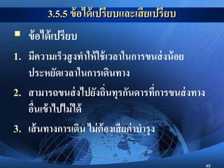 49
3.5.5 ข้อได้เปรียบและเสียเปรียบ
 ข้อได้เปรียบ
1. มีความเร็วสูงทาให้ใช้เวลาในการขนส่งน้อย
ประหยัดเวลาในการเดินทาง
2. สามารถขนส่งไปยังถิ่นทุรกันดารที่การขนส่งทาง
อื่นเข้าไปไม่ได้
3. เส้นทางการเดิน ไม่ต้องเสียค่าบารุง
 