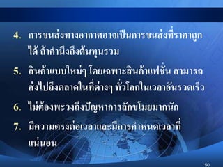 50
4. การขนส่งทางอากาศอาจเป็นการขนส่งที่ราคาถูก
ได้ ถ้าคานึงถึงต้นทุนรวม
5. สินค้าแบบใหม่ๆ โดยเฉพาะสินค้าแฟชั่น สามารถ
ส่งไปถึงตลาดในที่ต่างๆ ทั่วโลกในเวลาอันรวดเร็ว
6. ไม่ต้องพะวงถึงปัญหาการลักขโมยมากนัก
7. มีความตรงต่อเวลาและมีการกาหนดเวลาที่
แน่นอน
 