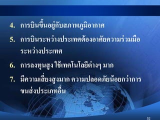 52
4. การบินขึ้นอยู่กับสภาพภูมิอากาศ
5. การบินระหว่างประเทศต้องอาศัยความร่วมมือ
ระหว่างประเทศ
6. การลงทุนสูง ใช้เทคโนโลยีต่างๆ มาก
7. มีความเสี่ยงสูงมาก ความปลอดภัยน้อยกว่าการ
ขนส่งประเภทอื่น
 