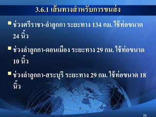 56
3.6.1 เส้นทางสาหรับการขนส่ง
ช่วงศรีราชา-ลาลูกกา ระยะทาง 134 กม. ใช้ท่อขนาด
24 นิ้ว
ช่วงลาลูกกา-ดอนเมือง ระยะทาง 29 กม. ใช้ท่อขนาด
10 นิ้ว
ช่วงลาลูกกา-สระบุรี ระยะทาง 29 กม. ใช้ท่อขนาด 18
นิ้ว
 