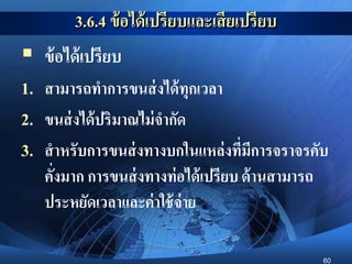 60
3.6.4 ข้อได้เปรียบและเสียเปรียบ
 ข้อได้เปรียบ
1. สามารถทาการขนส่งได้ทุกเวลา
2. ขนส่งได้ปริมาณไม่จากัด
3. สาหรับการขนส่งทางบกในแหล่งที่มีการจราจรคับ
คั่งมาก การขนส่งทางท่อได้เปรียบ ด้านสามารถ
ประหยัดเวลาและค่าใช้จ่าย
 