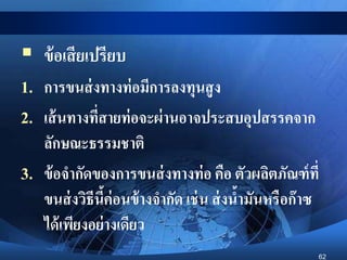 62
 ข้อเสียเปรียบ
1. การขนส่งทางท่อมีการลงทุนสูง
2. เส้นทางที่สายท่อจะผ่านอาจประสบอุปสรรคจาก
ลักษณะธรรมชาติ
3. ข้อจากัดของการขนส่งทางท่อ คือ ตัวผลิตภัณฑ์ที่
ขนส่งวิธีนี้ค่อนข้างจากัด เช่น ส่งน้ามันหรือก๊าซ
ได้เพียงอย่างเดียว
 