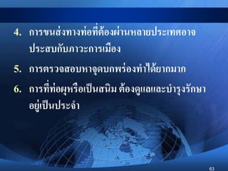 63
4. การขนส่งทางท่อที่ต้องผ่านหลายประเทศอาจ
ประสบกับภาวะการเมือง
5. การตรวจสอบหาจุดบกพร่องทาได้ยากมาก
6. การที่ท่อผุหรือเป็นสนิม ต้องดูแลและบารุงรักษา
อยู่เป็นประจา
 
