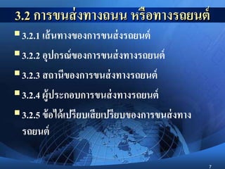 7
3.2 การขนส่งทางถนน หรือทางรถยนต์
3.2.1 เส้นทางของการขนส่งรถยนต์
3.2.2 อุปกรณ์ของการขนส่งทางรถยนต์
3.2.3 สถานีของการขนส่งทางรถยนต์
3.2.4 ผู้ประกอบการขนส่งทางรถยนต์
3.2.5 ข้อได้เปรียบเสียเปรียบของการขนส่งทาง
รถยนต์
 