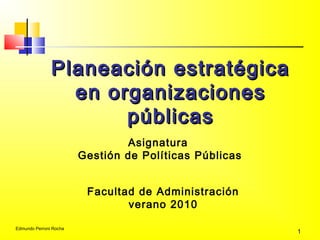 Edmundo Perroni Rocha
1
Planeación estratégicaPlaneación estratégica
en organizacionesen organizaciones
públicaspúblicas
Asignatura
Gestión de Políticas Públicas
Facultad de Administración
verano 2010
 