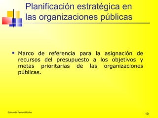 Edmundo Perroni Rocha
10
Planificación estratégica en
las organizaciones públicas
 Marco de referencia para la asignación de
recursos del presupuesto a los objetivos y
metas prioritarias de las organizaciones
públicas.
 