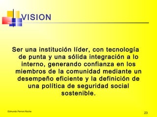 Edmundo Perroni Rocha
23
VISION
Ser una institución líder, con tecnología
de punta y una sólida integración a lo
interno, generando confianza en los
miembros de la comunidad mediante un
desempeño eficiente y la definición de
una política de seguridad social
sostenible.
 