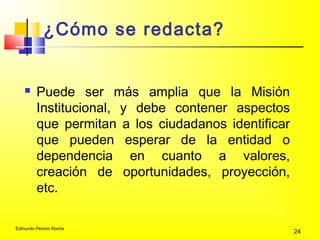 Edmundo Perroni Rocha
24
¿Cómo se redacta?
 Puede ser más amplia que la Misión
Institucional, y debe contener aspectos
que permitan a los ciudadanos identificar
que pueden esperar de la entidad o
dependencia en cuanto a valores,
creación de oportunidades, proyección,
etc.
 