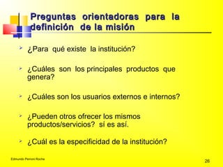 Edmundo Perroni Rocha
26
Preguntas orientadoras para laPreguntas orientadoras para la
definición de la misióndefinición de la misión
 ¿Para qué existe la institución?
 ¿Cuáles son los principales productos que
genera?
 ¿Cuáles son los usuarios externos e internos?
 ¿Pueden otros ofrecer los mismos
productos/servicios? sí es así.
 ¿Cuál es la especificidad de la institución?
 