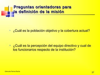 Edmundo Perroni Rocha
27
Preguntas orientadoras paraPreguntas orientadoras para
la definición de la misiónla definición de la misión

¿Cuál es la población objetivo y la cobertura actual?
 ¿Cuál es la percepción del equipo directivo y cual de
los funcionarios respecto de la institución?
 