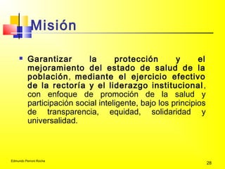 Edmundo Perroni Rocha
28
Misión
 Garantizar la protección y el
mejoramiento del estado de salud de la
población, mediante el ejercicio efectivo
de la rectoría y el liderazgo institucional,
con enfoque de promoción de la salud y
participación social inteligente, bajo los principios
de transparencia, equidad, solidaridad y
universalidad.
 