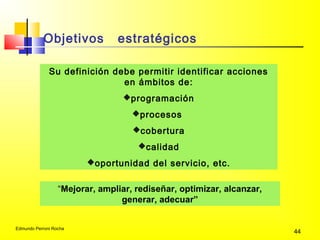 Edmundo Perroni Rocha
44
Su definición debe permitir identificar acciones
en ámbitos de:
programación
procesos
cobertura
calidad
oportunidad del servicio, etc.
“Mejorar, ampliar, rediseñar, optimizar, alcanzar,
generar, adecuar”
Objetivos estratégicos
 