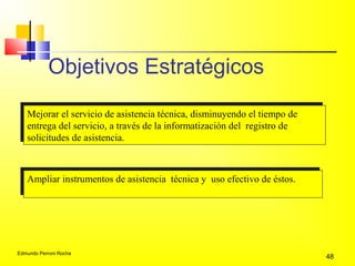 Edmundo Perroni Rocha
48
Objetivos Estratégicos
Mejorar el servicio de asistencia técnica, disminuyendo el tiempo de
entrega del servicio, a través de la informatización del registro de
solicitudes de asistencia.
Mejorar el servicio de asistencia técnica, disminuyendo el tiempo de
entrega del servicio, a través de la informatización del registro de
solicitudes de asistencia.
Ampliar instrumentos de asistencia técnica y uso efectivo de éstos.Ampliar instrumentos de asistencia técnica y uso efectivo de éstos.
 
