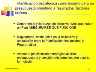 Edmundo Perroni Rocha
61
Planificación estratégica como insumo para un
presupuesto orientado a resultados: factores
críticos
 Compromiso y liderazgo de directivo : Más que hacer
un Plan ASEGURARSE QUE FUNCIONE
 Regularidad, continuidad en la aplicación y
articulación entre la Planificación Institucional y
Programática
 Alinear la planificación estratégica al ciclo
presupuestario y considerarlo como insumo para su
formulación
 