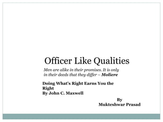Officer Like Qualities
Men are alike in their promises. It is only
in their deeds that they differ – Moliere
Doing What's Right Earns You the
Right
By John C. Maxwell
By
Mukteshwar Prasad
 