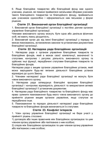 6. Якщо благодійне товариство або благодійний фонд має одного
учасника, рішення, які повинні прийматися загальними зборами учасників
такого благодійного товариства чи благодійного фонду, приймаються
цим учасником одноосібно і оформлюються ним письмово у формі
рішення.
Стаття 21. Виконавчий орган благодійної організації
1. Виконавчий орган благодійної організації є постійно діючим органом
управління благодійної організації.
Членами виконавчого органу можуть бути одна або декілька фізичних
осіб, які мають повну дієздатність.
2. Виконавчий орган діє від імені благодійної організації у порядку та
межах повноважень, встановлених законом та установчими документами
благодійної організації.
Стаття 22. Наглядова рада благодійних організацій
1. Наглядова рада є органом управління благодійних товариств та
благодійних фондів, який в межах своєї компетенції, визначеної їх
статутами, контролює і регулює діяльність виконавчого органу та
здійснює інші функції, передбачені статутами благодійних товариств та
благодійних фондів.
Наглядова рада є вищим органом управління благодійних установ, який
може вирішувати будь-які питання діяльності благодійних установ
відповідно до цього Закону.
2. Членами наглядової ради благодійної організації не можуть бути
члени виконавчого органу.
3. Наглядова рада затверджує благодійні програми благодійної
організації і контролює відповідність діяльності та використання активів
благодійної організації її установчим документам.
4. Наглядова рада благодійного товариства та благодійного фонду має
право зупинити повноваження будь-якого члена виконавчого органу до
прийняття рішення вищим органом управління, якщо статутом не
передбачено інше.
5. Повноваження та порядок діяльності наглядової ради благодійних
товариств та благодійних фондів визначаються їх статутами.
Стаття 23. Конфлікт інтересів
1. Член органу управління благодійної організації не бере участі у
прийнятті рішень стосовно:
1) договорів або інших правочинів між благодійною організацією та цим
членом органу управління або пов'язаною з ним особою;
2) спорів між благодійною організацією та цим членом органу управління
або пов'язаною з ним особою;
 